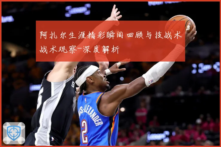 阿扎尔生涯精彩瞬间回顾与技战术战术观察-深度解析