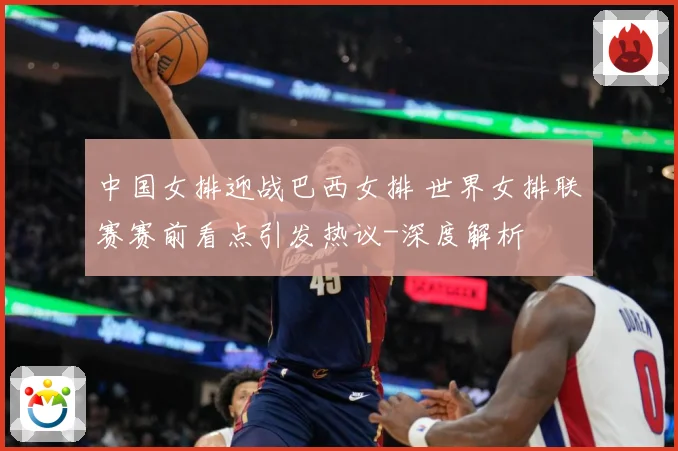 中国女排迎战巴西女排 世界女排联赛赛前看点引发热议-深度解析