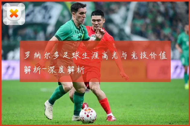 罗纳尔多足球生涯高光与竞技价值解析-深度解析