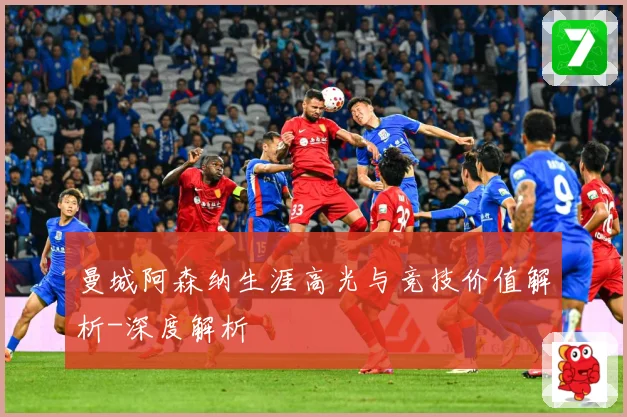 曼城阿森纳生涯高光与竞技价值解析-深度解析