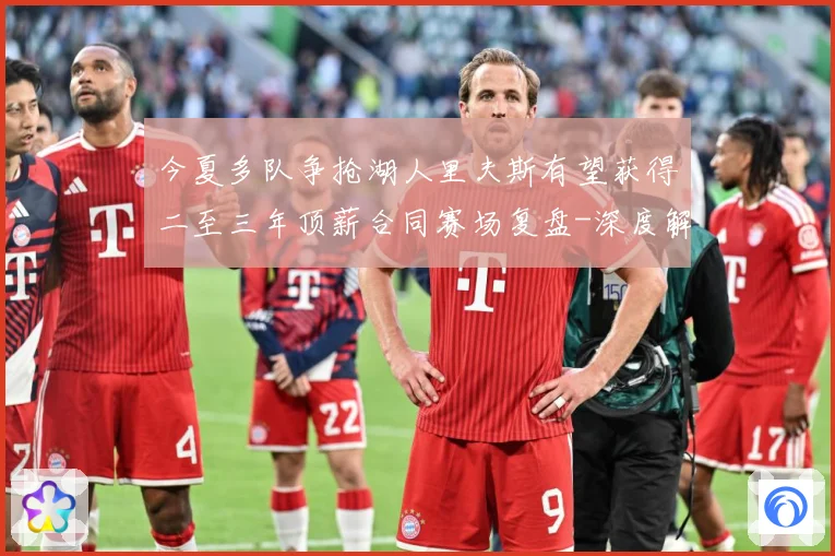 今夏多队争抢湖人里夫斯有望获得二至三年顶薪合同赛场复盘-深度解析