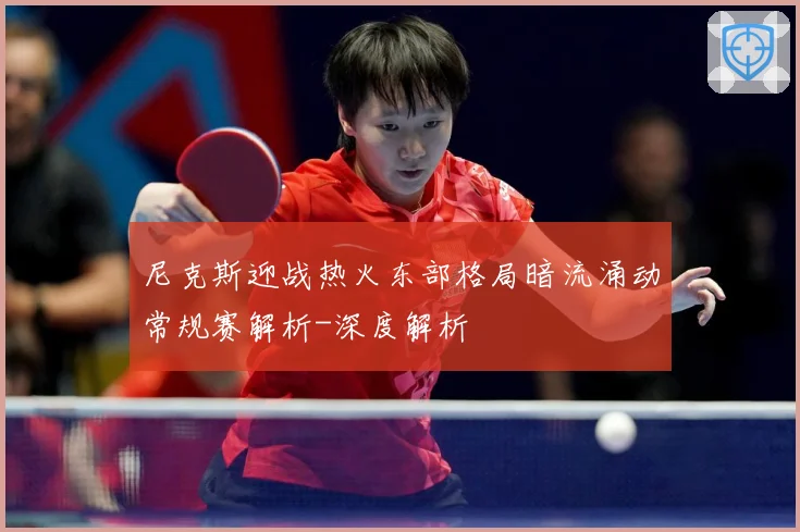 尼克斯迎战热火东部格局暗流涌动常规赛解析-深度解析