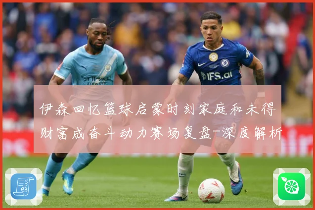 伊森回忆篮球启蒙时刻家庭和未得财富成奋斗动力赛场复盘-深度解析