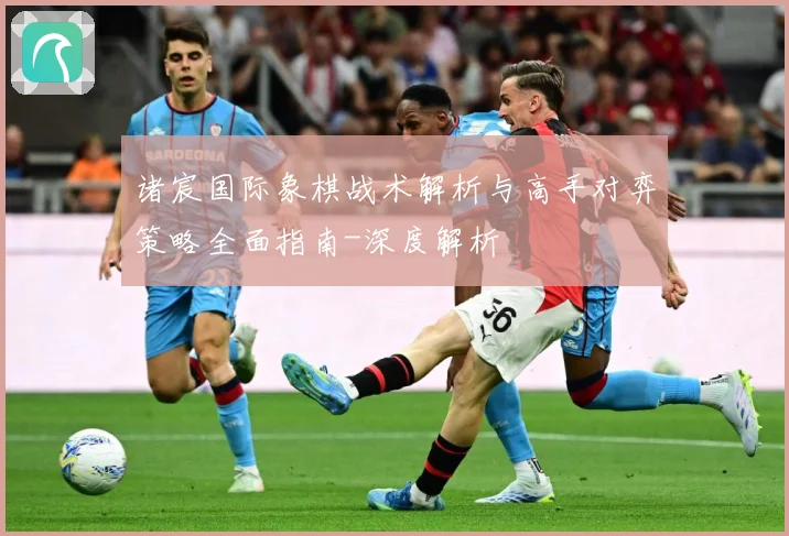诸宸国际象棋战术解析与高手对弈策略全面指南-深度解析