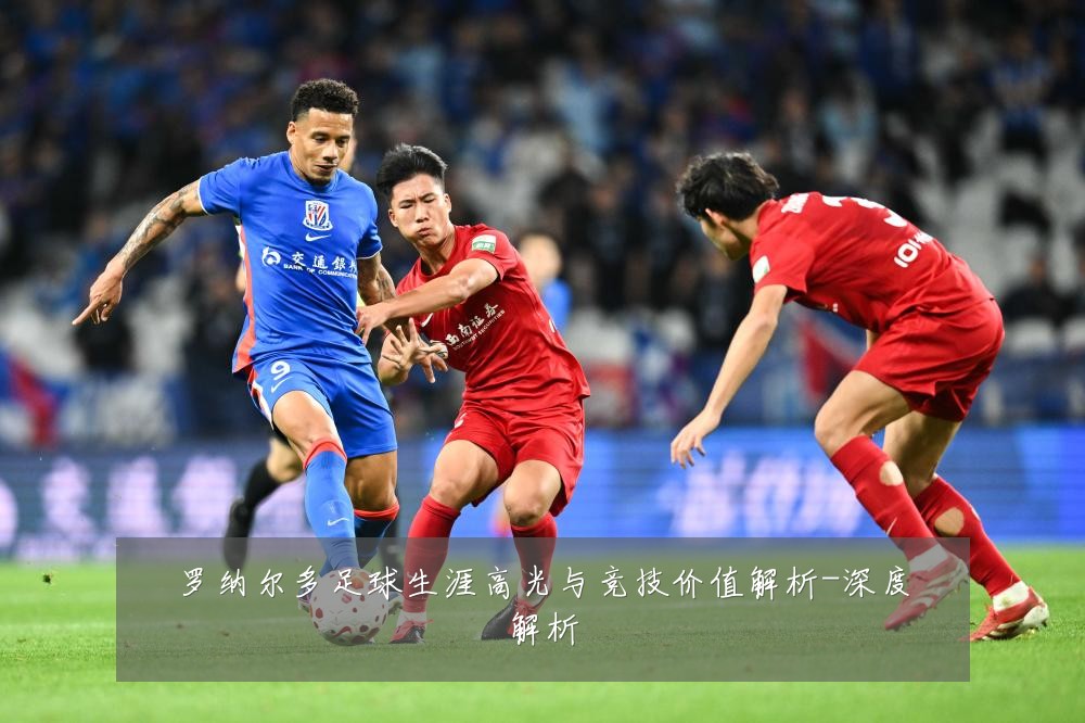 罗纳尔多足球生涯高光与竞技价值解析-深度解析